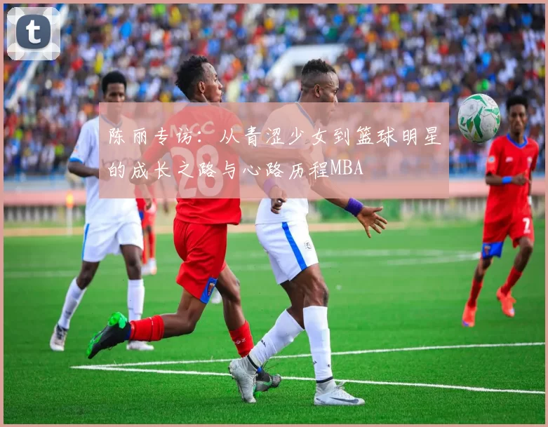 陈丽专访：从青涩少女到篮球明星的成长之路与心路历程MBA
