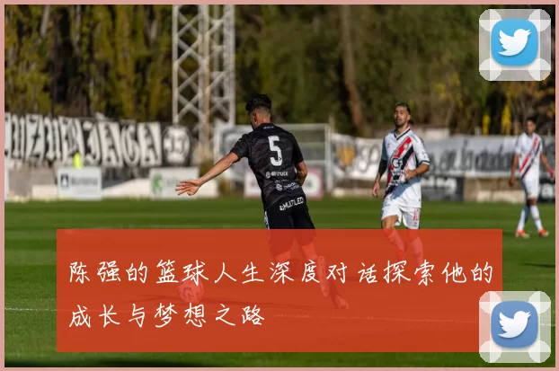 陈强的篮球人生深度对话探索他的成长与梦想之路