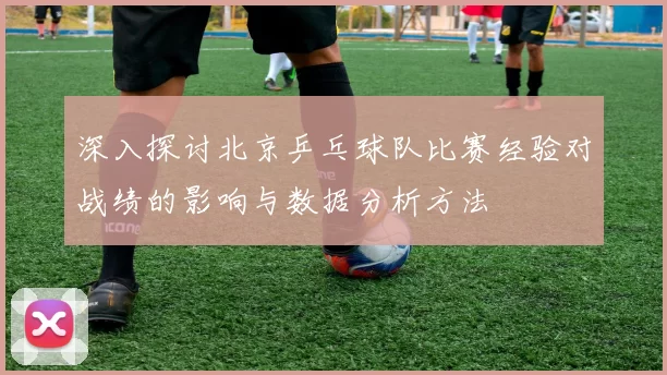 深入探讨北京乒乓球队比赛经验对战绩的影响与数据分析方法