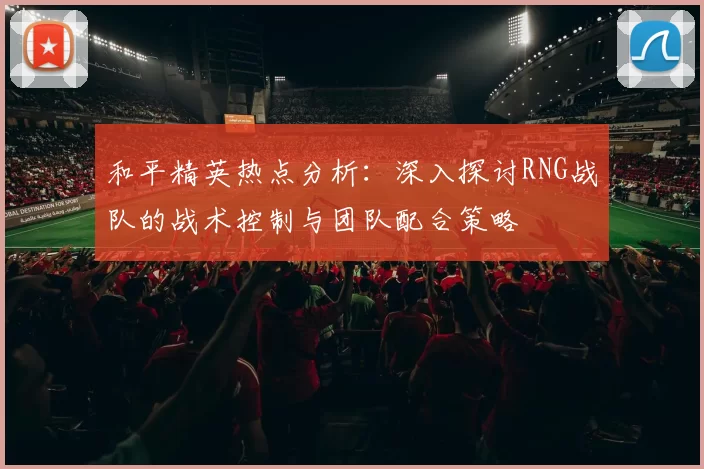 和平精英热点分析：深入探讨RNG战队的战术控制与团队配合策略