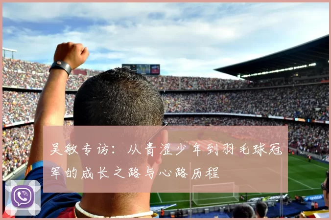 吴敏专访：从青涩少年到羽毛球冠军的成长之路与心路历程