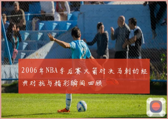2006年NBA季后赛火箭对决马刺的经典对抗与精彩瞬间回顾