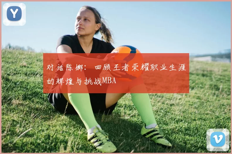 对话陈娜：回顾王者荣耀职业生涯的辉煌与挑战MBA