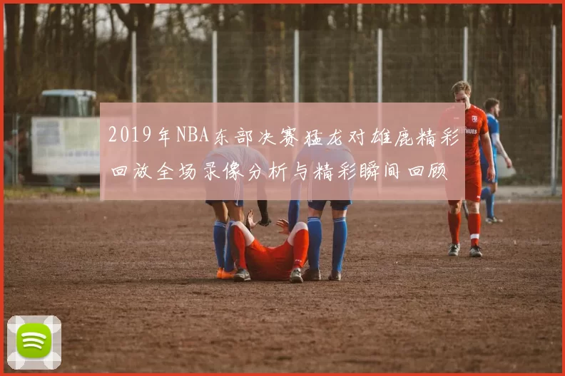 2019年NBA东部决赛猛龙对雄鹿精彩回放全场录像分析与精彩瞬间回顾