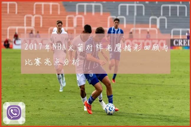 2017年NBA火箭对阵老鹰精彩回顾与比赛亮点分析
