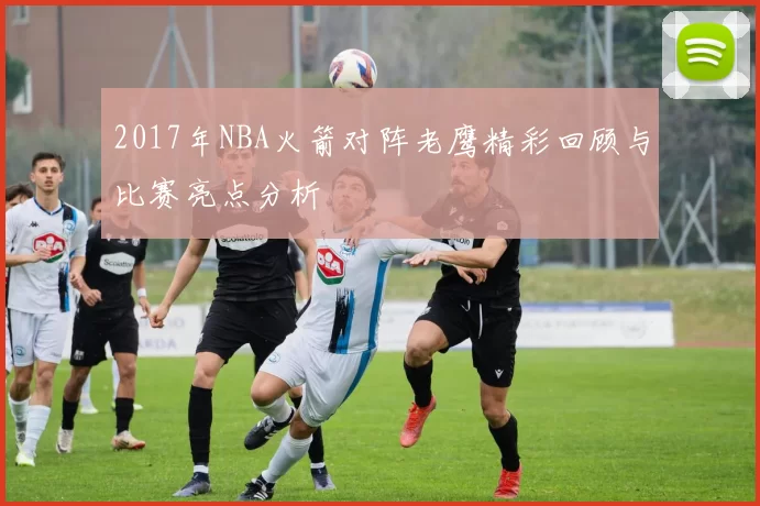 2017年NBA火箭对阵老鹰精彩回顾与比赛亮点分析