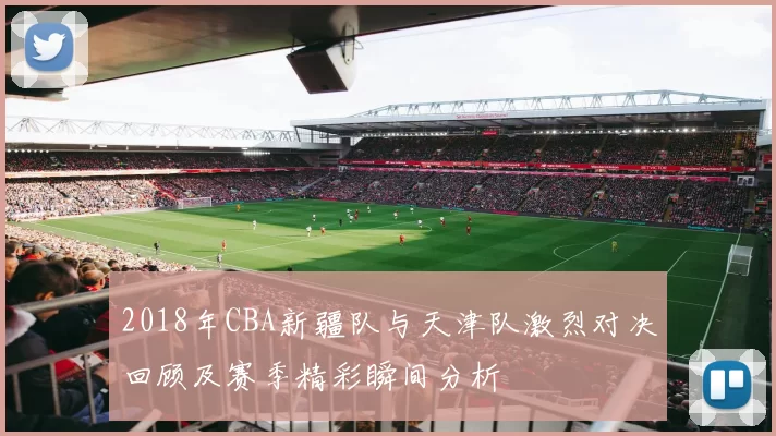 2018年CBA新疆队与天津队激烈对决回顾及赛季精彩瞬间分析